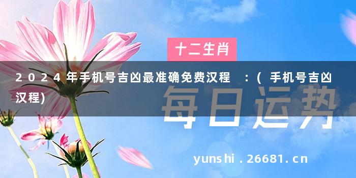 2024年手机号吉凶最准确免费汉程 :(手机号吉凶 汉程)